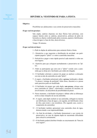 DINÂMICA: VESTINDO-SE PARA A FESTA
Objetivo:
Possibilitar aos adolescentes o uso correto do preservativo masculino.
O que você irá precisar:
Sala ampla, cadeiras dispostas em duas fileiras bem próximas, com
espaços laterais entre as cadeiras, preservativos, próteses de pênis de
borracha ou objetos simbolizando pênis (cenoura, pepino), lubrificantes
a base de água e a base de óleo, doces diversos.
Tempo: 30 minutos.
O que você deverá fazer:
1 - Pedir às duplas de adolescentes para sentarem frente a frente.
2 - Orientá-los a que negociem a distribuição da atividade: um parti-
cipante pegará o "pênis" e o outro a camisinha masculina.
3 - Solicitá-los a pegar o mais rápido possível cada material e voltar aos
seus lugares.
4 - Alertá-los para que coloquem acertadamente o preservativo no "pê-
nis"
.
5 - Pedir ao participante que está com o "pênis" vestido com a cami-
sinha que se dirija até o facilitador, por ordem de chegada.
6 - O facilitador solicitará o parecer do grupo ao analisar a colocação
cor-reta ou não da camisinha em cada "pênis".
7 - A seguir, o facilitador polemizará sobre a pressa, lembrando o ditado
"A pressa é inimiga da perfeição".Além disso, discutirá se a pressa
entre parceiros pode ser modificada.
8 - O facilitador irá propor que cada dupla, sem pressa, coloque uma
nova camisinha no "pênis", valorizando o momento de encontro, de
envolvimento e de descoberta da possibilidade de prazer.
9 - Nesse momento, o facilitador irá propor o debate sobre as diferenças
en-tre as duas situações de uso da camisinha.
10 - A seguir, cada dupla encherá ar sua camisinha, esfregará na mesma
um lubrificante a base de água e, em seguida, um lubrificante a base
de óleo, para testar a sua resistência. (No segundo caso, ocorre o
rompimento da camisinha).
11 - O facilitador também apresentará uma camisinha cheia de água,
demons-trando a sua impermeabilidade.
12 - Ao final da atividade, o facilitador demonstrará o uso correto do
preservativo, no caso de alguma dupla ter encontrado dificuldade
para colocá-lo corretamente.
13 - O facilitador poderá distribuir brindes no encerramento da "festa do
sexo seguro".
Manual
do
Multiplicador
54
 