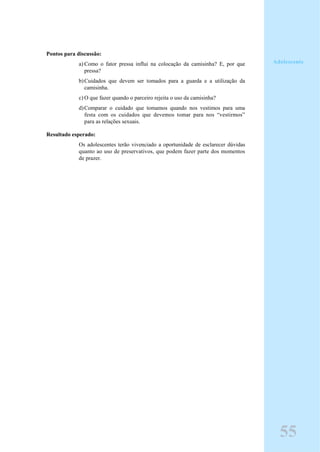 Pontos para discussão:
a) Como o fator pressa influi na colocação da camisinha? E, por que
pressa?
b)Cuidados que devem ser tomados para a guarda e a utilização da
camisinha.
c) O que fazer quando o parceiro rejeita o uso da camisinha?
d)Comparar o cuidado que tomamos quando nos vestimos para uma
festa com os cuidados que devemos tomar para nos “vestirmos”
para as relações sexuais.
Resultado esperado:
Os adolescentes terão vivenciado a oportunidade de esclarecer dúvidas
quanto ao uso de preservativos, que podem fazer parte dos momentos
de prazer.
Adolescente
55
 