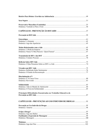 Roteiro Para Debate: Gravidez na Adolescência .........................................................................49
Sexo Seguro .....................................................................................................................................51
Preservativo Masculino (Camisinha) ............................................................................................53
Dinâmica: Vestindo-se Para a Festa .................................................................................................54
CAPÍTULO II - PREVENÇÃO ÀS DST/AIDS ...................................................................57
Prevenção às DST/Aids ..................................................................................................................59
Estereótipos .....................................................................................................................................61
Dinâmica: A Semente .......................................................................................................................62
Dinâmica: Jogo das Aparências .......................................................................................................63
Medos Relacionados com a Aids ...................................................................................................65
Dinâmica: A Roda da Surpresa ........................................................................................................66
Dinâmica: Nunca Vi Meu Parceiro - QueroTransar! ........................................................................67
Transmissão do HIV e das DST ....................................................................................................69
Dinâmica: Contatos Pessoais ............................................................................................................70
Reflexão Sobre HIV/Aids ...............................................................................................................73
Dinâmica: O Que Pensamos Sobre as DST e a Aids ........................................................................74
Vivendo com HIV/ Aids .................................................................................................................75
Dinâmica: Refletindo Sobre Sentimentos ........................................................................................76
Dinâmica: O Ganho da Reconstrução ..............................................................................................77
Discriminação n79
Dinâmica: E A Canoa Virou ............................................................................................................80
Dinâmica: Revivendo .......................................................................................................................81
Solidariedade ..................................................................................................................................83
Dinâmica: Aids no Mundo do Adolescente .....................................................................................84
Dinâmica: O Trem da Solidariedade ................................................................................................85
Principais Dificuldades Encontradas no Trabalho Educativo de
Prevenção ao HIV/Aids ..................................................................................................................87
CAPÍTULO III - PREVENÇÃO AO USO INDEVIDO DE DROGAS ..........................93
Prevenção ao Uso Indevido de Drogas ..........................................................................................95
Dinâmica: Amarras ...........................................................................................................................96
O Que é Droga? ..............................................................................................................................97
Dinâmica: Jogo dos Balões ..............................................................................................................98
Facilitando a Expressão de Mensagens ........................................................................................99
Dinâmica: Mensagem ...............................................................................................................................100
Mudança........................................................................................................................................ 101
Dinâmica: Jogo das Fitas ............................................................................................................... 102
 