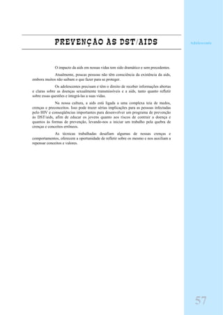 PREVENÇÃO ÀS DST/AIDS
O impacto da aids em nossas vidas tem sido dramático e sem precedentes.
Atualmente, poucas pessoas não têm consciência da existência da aids,
embora muitos não saibam o que fazer para se proteger.
Os adolescentes precisam e têm o direito de receber informações abertas
e claras sobre as doenças sexualmente transmissíveis e a aids, tanto quanto refletir
sobre essas questões e integrá-las a suas vidas.
Na nossa cultura, a aids está ligada a uma complexa teia de medos,
crenças e preconceitos. Isso pode trazer sérias implicações para as pessoas infectadas
pelo HIV e conseqüências importantes para desenvolver um programa de prevenção
às DST/aids, afim de educar os jovens quanto aos riscos de contrair a doença e
quantos às formas de prevenção, levando-nos a iniciar um trabalho pela quebra de
crenças e conceitos errôneos.
As técnicas trabalhadas desafiam algumas de nossas crenças e
comportamentos, oferecem a oportunidade de refletir sobre os mesmo e nos auxiliam a
repensar conceitos e valores.
Adolescente
57
 