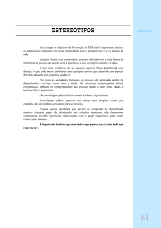 ESTEREÓTIPOS
Para atingir os objetivos da Prevenção às DST/aids é importante discutir
os estereótipos existentes em nossa comunidade com o portador do HIV ou doente de
aids.
Quando falamos em estereótipos, estamos referindo-nos a uma forma de
identificar as pessoas de acordo com a aparência, a cor, os papéis sexuais e a idade.
Existe uma tendência de se associar aspecto físico (aparência) com
doença, o que pode trazer problemas para qualquer pessoa que apresente um aspecto
diferente daquele que julgamos saudável.
Em todas as sociedades humanas, as pessoas são agrupadas dentro de
determinados critérios, como sexo e idade. Os conceitos estereotipados vão-se
estruturando, influem no comportamento das pessoas desde a mais tenra idade, e
torná-se dificil superá-los.
Os estereótipos podem limitar nossos sonhos e expectativas.
Estereótipos podem aparecer nas coisas mais simples, como, por
exemplo, dar um apelido caricatural para as pessoas.
Alguns jovens acreditam que devem se comportar de determinada
maneira (assumir papel de dominação nas relações amorosas, não demonstrar
sentimentos, escolher profissões relacionadas com o papel masculino), para serem
vistos como homens.
É importante lembrar que nem tudo o que parece ser, é e nem tudo que
é parece ser.
Adolescente
61
 