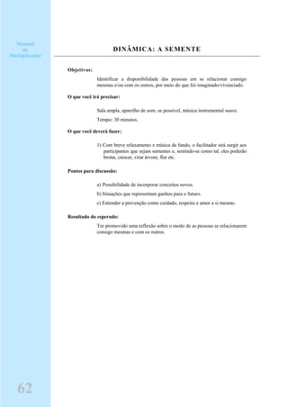 DINÂMICA: A SEMENTE
Objetivos:
Identificar a disponibilidade das pessoas em se relacionar consigo
mesmas e/ou com os outros, por meio do que foi imaginado/vivenciado.
O que você irá precisar:
Sala ampla, aparelho de som, se possível, música instrumental suave.
Tempo: 30 minutos.
O que você deverá fazer:
1) Com breve relaxamento e música de fundo, o facilitador sirá surgir aos
participantes que sejam sementes e, sentindo-se como tal, eles poderão
brotar, crescer, virar árvore, flor etc.
Pontos para discussão:
a) Possibilidade de incorporar conceitos novos.
b) Situações que representam ganhos para o futuro.
c) Entender a prevenção como cuidado, respeito e amor a si mesmo.
Resultado do esperado:
Ter promovido uma reflexão sobre o modo de as pessoas se relacionarem
consigo mesmas e com os outros.
Manual
do
Multiplicador
62
 