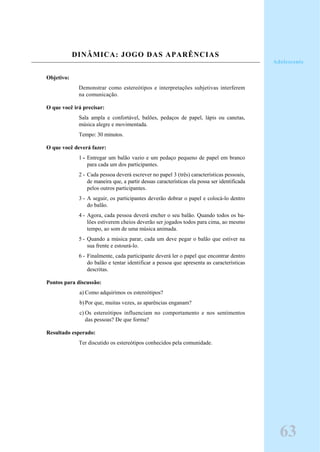 DINÂMICA: JOGO DAS APARÊNCIAS
Objetivo:
Demonstrar como estereótipos e interpretações subjetivas interferem
na comunicação.
O que você irá precisar:
Sala ampla e confortável, balões, pedaços de papel, lápis ou canetas,
música alegre e movimentada.
Tempo: 30 minutos.
O que você deverá fazer:
1 - Entregar um balão vazio e um pedaço pequeno de papel em branco
para cada um dos participantes.
2 - Cada pessoa deverá escrever no papel 3 (três) características pessoais,
de maneira que, a partir dessas características ela possa ser identificada
pelos outros participantes.
3 - A seguir, os participantes deverão dobrar o papel e colocá-lo dentro
do balão.
4 - Agora, cada pessoa deverá encher o seu balão. Quando todos os ba-
lões estiverem cheios deverão ser jogados todos para cima, ao mesmo
tempo, ao som de uma música animada.
5 - Quando a música parar, cada um deve pegar o balão que estiver na
sua frente e estourá-lo.
6 - Finalmente, cada participante deverá ler o papel que encontrar dentro
do balão e tentar identificar a pessoa que apresenta as características
descritas.
Pontos para discussão:
a) Como adquirimos os estereótipos?
b)Por que, muitas vezes, as aparências enganam?
c) Os estereótipos influenciam no comportamento e nos sentimentos
das pessoas? De que forma?
Resultado esperado:
Ter discutido os estereótipos conhecidos pela comunidade.
Adolescente
63
 