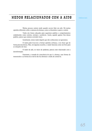 MEDOS RELACIONADOS COM A AIDS
Muitas pessoas sentem medo quando ouvem falar em aids. Há muitas
opiniões diferentes sobre a natureza da doença, como se dissemina e quem a contrai.
Todos nós fomos educados para seguirmos padrões e comportamentos
estabelecidos como corretos, normais e aceitáveis. Assim, quando agimos fora desses
padrões, parece que estamos correndo riscos.
Geralmente, temos medo daquilo que não conhecemos ou ignoramos.
O medo pode levar-nos a formar opiniões errôneas, e nos fazer agir de
forma preconceituosa. Mas, em algumas ocasiões, o medo funciona como um freio para
as situações de risco.
O medo da aids, no início da epidemia, parecia estar relacionado com a
desinformação.
Entretanto, a tomada de consciência do que é a doença, suas formas de
transmissão e as formas de evitá-la não fez diminuir o medo de contraí-la.
Adolescente
65
 