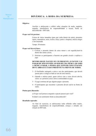 DINÂMICA: A RODA DA SURPRESA
Objetivo:
Auxiliar o adolescente a refletir sobre situações de medo, angústia,
negação, transferência de responsabilidade e recusa, frente ao
desconhecido - DST/aids.
O que você irá precisar:
Caixas de vários tamanhos (para que caiba dentro da outra), presentes
(apito, mamadeira, meia, óculos, lenço, pente e chupeta), música alegre
e movimentada.
Tempo: 30 minutos
O que você deverá fazer:
1 - Colocar o presente dentro da caixa menor e em seguida,inseri-la
dentro das outras caixas;
2 - Solicitar os participantes a fazerem um grande círculo e explicar o
jogo.
DENTRO DESTE PACOTE HÁ UM PRESENTE. O PACOTE VAI
PASSAR DE MÃO EM MÃO, AO SOM DE UMA MÚSICA. QUANDO
A MÚSICA PARAR, A PESSOA QUE ESTIVER COM O PACOTE
DEVE ABRI-LO E USAR O PRESENTE NA FRENTE DE TODOS.
3 - O facilitador entregará a caixa a um dos participantes, que deverá
passar para o colega ao lado ao som de uma música;
4 - Quando a música parar, quem estiver com a caixa deverá abri-la;
retira- se a primeira caixa e dá-se continuidade ao jogo;
5 - O jogo continua até que alguém pegue o presente.
6 - O participante que encontrar o presente deverá usá-lo na frente de
todos.
Pontos para discussão:
a) O que você pensava enquanto o pacote passava por você?
b) Qual o seu sentimento frente ao desconhecido?
Resultado esperado:
Ao final do exercício, os adolescentes terão refletido sobre medos,
negação, transferência de responsabilidade, crenças e atitudes em
relação às DST/aids.
66
Manual
do
Multiplicador
 