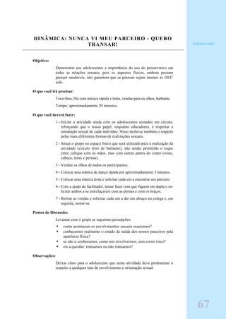 DINÂMICA: NUNCA VI MEU PARCEIRO - QUERO
TRANSAR!
Objetivo:
Demonstrar aos adolescentes a importância do uso do preservativo em
todas as relações sexuais, pois os aspectos físicos, embora possam
pareçer saudáveis, não garantem que as pessoas sejam imunes às DST/
aids.
O que você irá precisar:
Toca-fitas; fita com música rápida e lenta, vendas para os olhos, barbante.
Tempo: aproximadamente 20 minutos.
O que você deverá fazer:
1 - Iniciar a atividade ainda com os adolescentes sentados em círculo,
reforçando que o nosso papel, enquanto educadores, é respeitar a
orientação sexual de cada indivíduo. Nisso inclui-se também o respeito
pelas mais diferentes formas de realizações sexuais.
2 - Situar o grupo no espaço físico que será utilizado para a realização da
atividade (círculo feito de barbante), não sendo permitido o toque
entre colegas com as mãos, mas com outras partes do corpo (rosto,
cabeça, tórax e pernas).
3 - Vendar os olhos de todos os participantes.
4 - Colocar uma música de dança rápida por aproximadamente 3 minutos.
5 - Colocar uma música lenta e solicitar cada um a encontrar um parceiro.
6 - Com a ajuda do facilitador, tentar fazer com que fiquem em dupla e so-
licitar ambos a se entrelaçarem com as pernas e com os braços.
7 - Retirar as vendas e solicitar cada um a dar um abraço no colega e, em
seguida, sentar-se.
Pontos de Discussão:
Levantar com o grupo as seguintes percepções:
como acontecem os envolvimentos sexuais ocasionais?
conhecemos realmente o estado de saúde dos nossos parceiros pela
aparência física?
se não o conhecemos, como nos envolvermos, sem correr risco?
eis a questão: transamos ou não transamos?
Observações:
Deixar claro para o adolescente que nesta atividade deve predominar o
respeito a qualquer tipo de envolvimento e orientação sexual.
Adolescente
67
 
