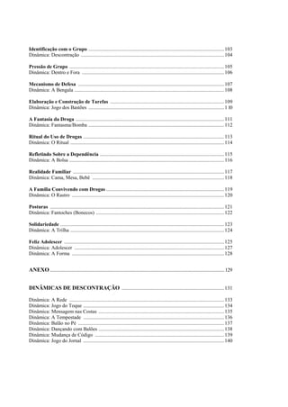 Identificação com o Grupo ..........................................................................................................103
Dinâmica: Descontração ................................................................................................................104
Pressão de Grupo .........................................................................................................................105
Dinâmica: Dentro e Fora ...............................................................................................................106
Mecanismo de Defesa ..................................................................................................................107
Dinâmica: A Bengala .....................................................................................................................108
Elaboração e Construção de Tarefas .........................................................................................109
Dinâmica: Jogo dos Bastões ..........................................................................................................1 l0
A Fantasia da Droga ....................................................................................................................111
Dinâmica: Fantasma/Bomba ..........................................................................................................112
Ritual do Uso de Drogas ..............................................................................................................113
Dinâmica: O Ritual ........................................................................................................................114
Refletindo Sobre a Dependência .................................................................................................115
Dinâmica: A Bolsa .........................................................................................................................116
Realidade Familiar ......................................................................................................................117
Dinâmica: Cama, Mesa, Bebê .......................................................................................................118
A Família Convivendo com Drogas ............................................................................................119
Dinâmica: O Rastro .......................................................................................................................120
Posturas ........................................................................................................................................121
Dinâmica: Fantoches (Bonecos) ....................................................................................................122
Solidariedade ................................................................................................................................123
Dinâmica: A Trilha ........................................................................................................................124
Feliz Adolescer .............................................................................................................................125
Dinâmica: Adolescer .....................................................................................................................127
Dinâmica: A Forma .......................................................................................................................128
ANEXO...........................................................................................................................................................129
DINÂMICAS DE DESCONTRAÇÃO ................................................................................131
Dinâmica: A Rede .........................................................................................................................133
Dinâmica: Jogo do Toque ..............................................................................................................134
Dinâmica: Mensagem nas Costas ..................................................................................................135
Dinâmica: A Tempestade ..............................................................................................................136
Dinâmica: Balão no Pé ..................................................................................................................137
Dinâmica: Dançando com Balões ..................................................................................................138
Dinâmica: Mudança de Código .....................................................................................................139
Dinâmica: Jogo do Jornal ..............................................................................................................140
 