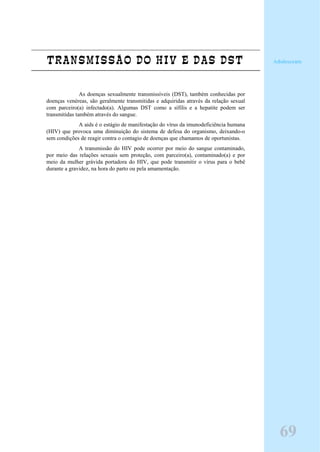 TRANSMISSÃO DO HIV E DAS DST
As doenças sexualmente transmissíveis (DST), também conhecidas por
doenças venéreas, são geralmente transmitidas e adquiridas através da relação sexual
com parceiro(a) infectado(a). Algumas DST como a sífilis e a hepatite podem ser
transmitidas também através do sangue.
A aids é o estágio de manifestação do vírus da imunodeficiência humana
(HIV) que provoca uma diminuição do sistema de defesa do organismo, deixando-o
sem condições de reagir contra o contagio de doenças que chamamos de oportunistas.
A transmissão do HIV pode ocorrer por meio do sangue contaminado,
por meio das relações sexuais sem proteção, com parceiro(a), contaminado(a) e por
meio da mulher grávida portadora do HIV, que pode transmitir o vírus para o bebê
durante a gravidez, na hora do parto ou pela amamentação.
Adolescente
69
 