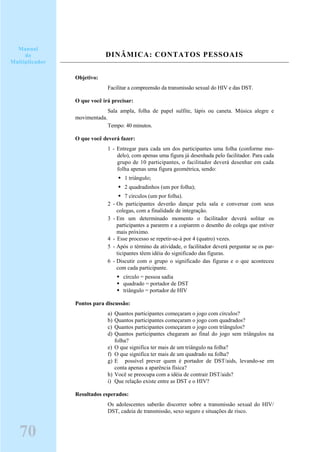 DINÂMICA: CONTATOS PESSOAIS
Objetivo:
Facilitar a compreensão da transmissão sexual do HIV e das DST.
O que você irá precisar:
Sala ampla, folha de papel sulfite, lápis ou caneta. Música alegre e
movimentada.
Tempo: 40 minutos.
O que você deverá fazer:
1 - Entregar para cada um dos participantes uma folha (conforme mo-
delo), com apenas uma figura já desenhada pelo facilitador. Para cada
grupo de 10 participantes, o facilitador deverá desenhar em cada
folha apenas uma figura geométrica, sendo:
1 triângulo;
2 quadradinhos (um por folha);
7 círculos (um por folha).
2 - Os participantes deverão dançar pela sala e conversar com seus
colegas, com a finalidade de integração.
3 - Em um determinado momento o facilitador deverá solitar os
participantes a pararem e a copiarem o desenho do colega que estiver
mais próximo.
4 - Esse processo se repetir-se-á por 4 (quatro) vezes.
5 - Após o término da atividade, o facilitador deverá perguntar se os par-
ticipantes têem idéia do significado das figuras.
6 - Discutir com o grupo o significado das figuras e o que aconteceu
com cada participante.
círculo = pessoa sadia
quadrado = portador de DST
triângulo = portador de HIV
Pontos para discussão:
a) Quantos participantes começaram o jogo com círculos?
b) Quantos participantes começaram o jogo com quadrados?
c) Quantos participantes começaram o jogo com triângulos?
d) Quantos participantes chegaram ao final do jogo sem triângulos na
folha?
e) O que significa ter mais de um triângulo na folha?
f) O que significa ter mais de um quadrado na folha?
g) E possível prever quem é portador de DST/aids, levando-se em
conta apenas a aparência física?
h) Você se preocupa com a idéia de contrair DST/aids?
i) Que relação existe entre as DST e o HIV?
Resultados esperados:
Os adolescentes saberão discorrer sobre a transmissão sexual do HIV/
DST, cadeia de transmissão, sexo seguro e situações de risco.
70
Manual
do
Multiplicador
 