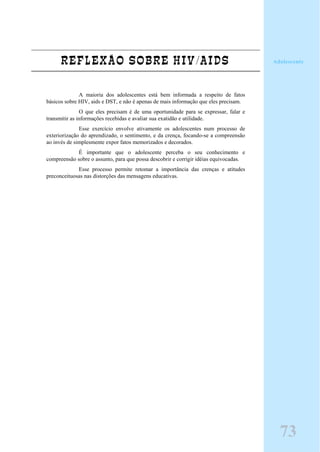 REFLEXÃO SOBRE HIV/AIDS
A maioria dos adolescentes está bem informada a respeito de fatos
básicos sobre HIV, aids e DST, e não é apenas de mais informação que eles precisam.
O que eles precisam é de uma oportunidade para se expressar, falar e
transmitir as informações recebidas e avaliar sua exatidão e utilidade.
Esse exercício envolve ativamente os adolescentes num processo de
exteriorização do aprendizado, o sentimento, e da crença, focando-se a compreensão
ao invés de simplesmente expor fatos memorizados e decorados.
É importante que o adolescente perceba o seu conhecimento e
compreensão sobre o assunto, para que possa descobrir e corrigir idéias equivocadas.
Esse processo permite retomar a importância das crenças e atitudes
preconceituosas nas distorções das mensagens educativas.
Adolescente
73
 