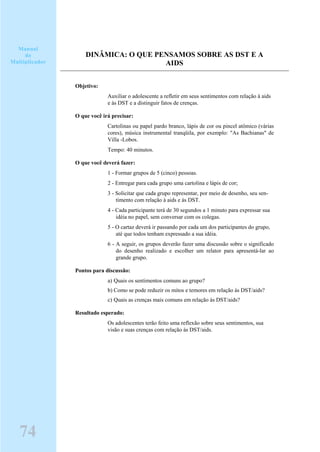 DINÂMICA: O QUE PENSAMOS SOBRE AS DST E A
AIDS
Objetivo:
Auxiliar o adolescente a refletir em seus sentimentos com relação à aids
e às DST e a distinguir fatos de crenças.
O que você irá precisar:
Cartolinas ou papel pardo branco, lápis de cor ou pincel atômico (várias
cores), música instrumental tranqüila, por exemplo: "As Bachianas" de
Villa -Lobos.
Tempo: 40 minutos.
O que você deverá fazer:
1 - Formar grupos de 5 (cinco) pessoas.
2 - Entregar para cada grupo uma cartolina e lápis de cor;
3 - Solicitar que cada grupo representar, por meio de desenho, seu sen-
timento com relação à aids e às DST.
4 - Cada participante terá de 30 segundos a 1 minuto para expressar sua
idéia no papel, sem conversar com os colegas.
5 - O cartaz deverá ir passando por cada um dos participantes do grupo,
até que todos tenham expressado a sua idéia.
6 - A seguir, os grupos deverão fazer uma discussão sobre o significado
do desenho realizado e escolher um relator para apresentá-lar ao
grande grupo.
Pontos para discussão:
a) Quais os sentimentos comuns ao grupo?
b) Como se pode reduzir os mitos e temores em relação às DST/aids?
c) Quais as crenças mais comuns em relação às DST/aids?
Resultado esperado:
Os adolescentes terão feito uma reflexão sobre seus sentimentos, sua
visão e suas crenças com relação às DST/aids.
Manual
do
Multiplicador
74
 