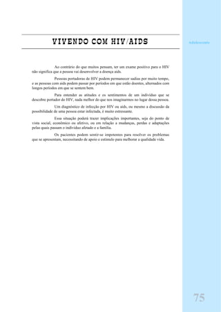 VIVENDO COM HIV/AIDS
Ao contrário do que muitos pensam, ter um exame positivo para o HIV
não significa que a pessoa vai desenvolver a doença aids.
Pessoas portadoras de HIV podem permanecer sadias por muito tempo,
e as pessoas com aids podem passar por períodos em que estão doentes, alternados com
longos períodos em que se sentem bem.
Para entender as atitudes e os sentimentos de um indivíduo que se
descobre portador do HIV, nada melhor do que nos imaginarmos no lugar dessa pessoa.
Um diagnóstico de infecção por HIV ou aids, ou mesmo a discussão da
possibilidade de uma pessoa estar infectada, é muito estressante.
Essa situação poderá trazer implicações importantes, seja do ponto de
vista social, econômico ou afetivo, ou em relação a mudanças, perdas e adaptações
pelas quais passam o indíviduo afetado e a família.
Os pacientes podem sentir-se impotentes para resolver os problemas
que se apresentam, necessitando de apoio e estímulo para melhorar a qualidade vida.
Adolescente
75
 