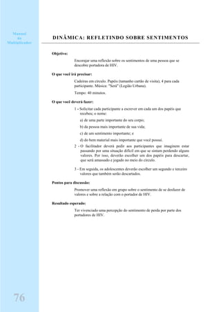 DINÂMICA: REFLETINDO SOBRE SENTIMENTOS
Objetivo:
Encorajar uma reflexão sobre os sentimentos de uma pessoa que se
descobre portadora de HIV.
O que você irá precisar:
Cadeiras em círculo. Papéis (tamanho cartão de visita), 4 para cada
participante. Música: "Será" (Legião Urbana).
Tempo: 40 minutos.
O que você deverá fazer:
1 - Solicitar cada participante a escrever em cada um dos papéis que
recebeu; o nome:
a) de uma parte importante do seu corpo;
b) da pessoa mais importante de sua vida;
c) de um sentimento importante; e
d) do bem material mais importante que você possui.
2 - O facilitador deverá pedir aos participantes que imaginem estar
passando por uma situação difícil em que se sintam perdendo alguns
valores. Por isso, deverão escolher um dos papéis para descartar,
que será amassado e jogado no meio do círculo.
3 - Em seguida, os adolescentes deverão escolher um segundo e terceiro
valores que também serão descartados.
Pontos para discussão:
Promover uma reflexão em grupo sobre o sentimento de se desfazer de
valores e sobre a relação com o portador de HIV.
Resultado esperado:
Ter vivenciado uma percepção do sentimento de perda por parte dos
portadores de HIV.
76
Manual
do
Multiplicador
 