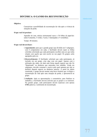 DINÂMICA: O GANHO DA RECONSTRUÇÃO
Objetivo:
Caracterizar a possibilidade de reconstrução da vida após a vivência de
situações de perda.
O que você irá precisar:
Aparelho de som, música instrumental suave e 30 folhas de papel-de-
seda (5 amarelas, 5 verdes, 5 azuis, 5 alaranjadas e 5 vermelhas).
Tempo: 40 minutos.
O que você deverá fazer:
1.Aquecimento: para que o grande grupo seja dividido em 5 subgrupos,
com 6 componentes em cada, o facilitador deverá expor as folhas
coloridas solicitando que cada participante escolher uma cor que tenha
relação com aquilo que está escrito no seu papel. Os grupos serão
agrupados pela cor.
2.Desenvolvimento: O facilitador solicitará que cada participante, já
incluído em um grupo, criar algo com seu papel. Apenas com a
utilização das mãos, ele dará uma forma àquele aspecto que não foi
"dispensado" na dinâmica que antecedeu este trabalho. Ainda em
subgrupos, deverão comentar o motivo pelo qual optaram por não se
desfazer daquele aspecto na dinâmica anterior. A partir do objeto
construído, o grupo deverá montar uma breve história que vivifique a
reconstrução da vida após uma situação de perda, e apresenta-lá ao
grupo.
3.Avaliação: Após as apresentações e comentários, para finalizar os
trabalhos, o facilitador deverá solicitar que os grupos a se reúnirem.
No grande grupo, cada participante deverá expressar com apenas
UMA palavra, o sentimento de reconstrução.
Adolescente
77
 