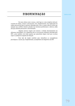 DISCRIMINAÇÃO
Em uma cultura como a nossa, a aids liga-se a uma complexa rede pré-
existente de medos, crenças e preconceitos. Isso, freqüentemente, traz implicações de
ordem psicossocial para as pessoas infectadas pelo vírus, as quais além de terem que
manejar seus conflitos internos calcados nas incertezas profissionais e afetivas, ainda
têm que enfrentar preconceito e discriminação.
Algumas pessoas reagem com temores e atitudes discriminatórias de
diferentes intensidades, ao se depararem não só com pessoas realmente infectadas pelo
HIV, como também com todas aquelas que apresentam alguns sinal que as possa
expor à condição de suspeitas de infecção.
Esse tipo de reação contribui para intensificar as conseqüências
psicológicas e sociais que, freqüentemente, acompanham um diagnóstico de HIV
Adolescente
79
 