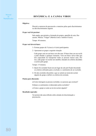DINÂMICA: E A CANOA VIROU
Objetivo:
Discutir a natureza do preconceito e maneiras pelas quais discriminamos
ou não discriminamos alguém.
O que você irá precisar:
Sala ampla, que permita a formação de grupos, aparelho de som, fita-
cassete. Música: "Fulgaz" (Marina Lima e Antônio Cícero).
Tempo: 40 minutos.
O que você deverá fazer:
1 -Formar grupos de 5 (cinco) a 6 (seis) participantes.
2 -Apresentar ao grupo a seguinte situação:
Cada grupo está em um barco em alto-mar. O barco bate em um recife
e pode afundar a qualquer momento. Vem um barco salva-vidas que
tem capacidade de transportar todas as pessoas menos uma. Por
isso, cada grupo vai excluir um membro, baseado em critérios decididos
e aceitos pelo grupo.
Tempo: 15 minutos.
3 -Quem for excluído ficará em um lugar da sala pré-fixado discutindo
os critérios utilizados para a exclusão e o sentimento de ser excluído.
4 -Os não excluídos discutirão o que se sentem ao terem de excluir
alguém do grupo e definir os critérios de exclusão.
Pontos para discussão:
a) Como interagem as pessoas excluídas e as pessoas que excluem?
b)Quais os sentimentos evidenciados pelos excluídos?
c) Como o grupo se sente ao ter de excluir alguém?
Resultado esperado:
Ter promovido uma reflexão sobre atitudes de discriminação e
preconceito.
Manual
do
Multiplicador
80
 