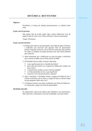 DINÂMICA: REVIVENDO
Objetivo:
Possibilitar a vivência de atitudes preconceituosas e a reflexão sobre
estas.
O que você irá precisar:
Sala ampla; fitas de tecido; papel, lápis, caneta; balde/cesto; tiras de
papel de seda de várias cores; flores artificiais e música instrumental.
Tempo: 40 minutos.
O que você deverá fazer:
1 -Entregar para cada um dos participante, meia folha de papel em branco
e pedir-lhes que escrevam uma pequena ficha de apresentação
pessoal. Enquanto escrevem, usar as fitas de tecido para fazer amarras
em todos os membros do grupo (procurar usar uma forma diferente
para cada um).
2 -Após terminarem, por o balde/cesto no meio do grupo e solicitá-los
que a colocar as folhas com as fichas dentro do balde.
3 -O facilitador deverá, então, começar a discussão:
o que significa para nós o conteúdo das fichas?
para onde elas foram? (se a resposta for balde/cesto, explore um
pouco mais)
os preconceitos mudam a nossa visão da realidade?
e as fitas amarradas em nós, o que significam?
é possível viver sem preconceitos e amarras?
4 -Após a discussão, o facilitador retoma a imagem do balde de lixo e
começa a decorá-lo com as flores e o papel de seda, ao mesmo tempo
em que pergunta: Onde está o lixo?
5 -A dinâmica termina com todos recolhendo suas fichas do balde/ces--
to e lendo para o grupo em forma de apresentação.
Resultado esperado:
Os adolescentes sentir-se-ão abertos para identificar seus preconceitos,
falar sobre eles e relacioná-los com sua sexualidade e sua auto-estima.
Adolescente
81
 