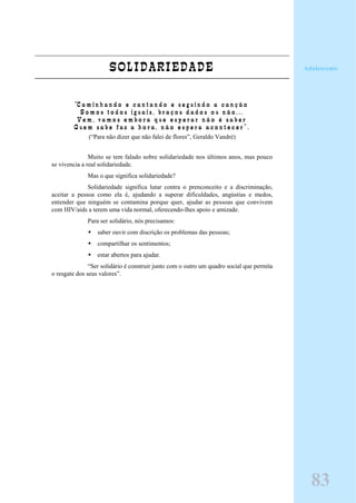 SOLIDARIEDADE
“C a m i n h a n d o e c a n t a n d o e s e g u i n d o a c a n ç ã o
S o m o s t o d o s i g u a i s , b r a ç o s d a d o s o u n ã o . . .
V e m , v a m o s e m b o r a q u e e s p e r a r n ã o é s a b e r
Q u e m s a b e f a z a h o r a , n ã o e s p e r a a c o n t e c e r ” .
(“Para não dizer que não falei de flores”, Geraldo Vandré)
Muito se tem falado sobre solidariedade nos últimos anos, mas pouco
se vivencia a real solidariedade.
Mas o que significa solidariedade?
Solidariedade significa lutar contra o prenconceito e a discriminação,
aceitar a pessoa como ela é, ajudando a superar dificuldades, angústias e medos,
entender que ninguém se contamina porque quer, ajudar as pessoas que convivem
com HIV/aids a terem uma vida normal, oferecendo-lhes apoio e amizade.
Para ser solidário, nós precisamos:
saber ouvir com discrição os problemas das pessoas;
compartilhar os sentimentos;
estar abertos para ajudar.
“Ser solidário é construir junto com o outro um quadro social que permita
o resgate dos seus valores”.
Adolescente
83
 