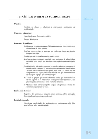 DINÂMICA: O TREM DA SOLIDARIEDADE
Objetivo:
Auxiliar os alunos a refletirem e expressarem sentimentos de
solidariedade.
O que você irá precisar:
Aparelho de som, fita-cassete, música.
Tempo: 40 minutos.
O que você deverá fazer:
1 - Organizar os participantes em fileiras de quatro ou cinco conforme o
número total de participantes.
2 - Cada grupo receberá o nome de um vagão que, junto aos demais,
comporá um trem.
3 - O grupo que forma a locomotiva puxará o trem.
4 - Cada parte do trem estará associada a um sentimento de solidariedade
escolhido pelo grupo, por exemplo: um vagão representa respeito
etc.
5 - O facilitador orientará o grupo da locomotiva a fazer o trem partir só
quando estiver completo. A locomotiva deverá formar o trem dizendo:
"O trem da solidariedade quer partir, mas falta..." e citará um dos
componentes do vagão para dizer em voz alta que sentimento está
levando para o grupo que contém o vagão.
6 - Todos os grupos que forem chamados dirão que sentimentos os
levam, segurar-se-ão pela cintura e irão juntar-se à locomotiva, que
já começará a caminhar e a fazer evoluções pela sala;
7 - Quando o trem estiver completo, sai pela sala gritando o nome dos
sentimentos que estará levando.
Pontos para discussão:
Sugestões de sentimentos (respeito, amor, amizade, afeto, aceitação,
honestidade, carinho, compreensão etc).
Resultado esperado:
Através da manifestação dos sentimentos, os participantes terão feito
uma reflexão sobre a solidariedade.
Adolescente
85
 