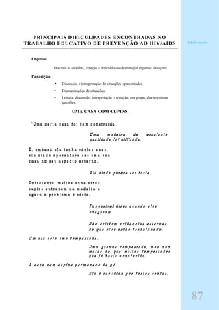 PRINCIPAIS DIFICULDADES ENCONTRADAS NO
TRABALHO EDUCATIVO DE PREVENÇÃO AO HIV/AIDS
Objetivo:
Discutir as dúvidas, crenças e dificuldades de manejar algumas situações.
Descrição:
Discussão e interpretação de situações apresentadas.
Dramatizações de situações.
Leitura, discussão, interpretação e solução, em grupo, das seguintes
questões:
UMA CASA COM CUPINS
“ U m a c e r t a c a s a f o i b e m c o n s t r u í d a .
Uma madeira de excelente
qualidade foi utilizada.
E , e m b o r a e l a t e n h a v á r i o s a n o s ,
e l a a i n d a a p a r e n t a v a s e r u m a b o a
c a s a n o s e u a s p e c t o e x t e r n o .
Ela ainda parece ser forte.
E n t r e t a n t o , m u i t o s a n o s a t r á s ,
c u p i n s e n t r a r a m n a m a d e i r a e
a g o r a o p r o b l e m a é s é r i o .
I m p o s s í v e l d i z e r q u a n d o e l e s
c h e g a r a m .
N ã o e x i s t e m e v i d ê n c i a s e x t e r n a s
d e q u e e l e s e s t ã o t r a b a l h a n d o .
U m d i a v e i o u m a t e m p e s t a d e .
U m a g r a n d e t e m p e s t a d e , m a s n ã o
m a i o r d o q u e m u i t a s t e m p e s t a d e s
q u e j á h a v i a a c o n t e c i d o .
A c a s a c o m c u p i n s p e r m a n e c e d e p é .
E l a é s a c u d i d a p o r f o r t e s v e n t o s .
87
Adolescente
 