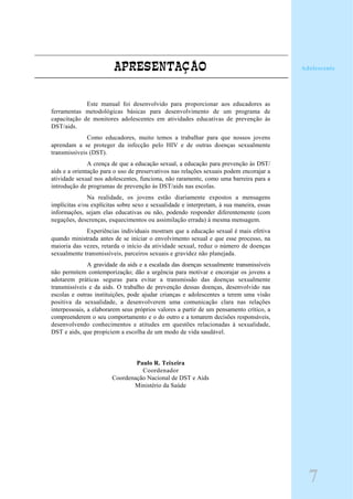 APRESENTAÇÃO
Este manual foi desenvolvido para proporcionar aos educadores as
ferramentas metodológicas básicas para desenvolvimento de um programa de
capacitação de monitores adolescentes em atividades educativas de prevenção às
DST/aids.
Como educadores, muito temos a trabalhar para que nossos jovens
aprendam a se proteger da infecção pelo HIV e de outras doenças sexualmente
transmissíveis (DST).
A crença de que a educação sexual, a educação para prevenção às DST/
aids e a orientação para o uso de preservativos nas relações sexuais podem encorajar a
atividade sexual nos adolescentes, funciona, não raramente, como uma barreira para a
introdução de programas de prevenção às DST/aids nas escolas.
Na realidade, os jovens estão diariamente expostos a mensagens
implícitas e/ou explícitas sobre sexo e sexualidade e interpretam, à sua maneira, essas
informações, sejam elas educativas ou não, podendo responder diferentemente (com
negações, descrenças, esquecimentos ou assimilação errada) à mesma mensagem.
Experiências individuais mostram que a educação sexual é mais efetiva
quando ministrada antes de se iniciar o envolvimento sexual e que esse processo, na
maioria das vezes, retarda o início da atividade sexual, reduz o número de doenças
sexualmente transmissíveis, parceiros sexuais e gravidez não planejada.
A gravidade da aids e a escalada das doenças sexualmente transmissíveis
não permitem contemporização; dão a urgência para motivar e encorajar os jovens a
adotarem práticas seguras para evitar a transmissão das doenças sexualmente
transmissíveis e da aids. O trabalho de prevenção dessas doenças, desenvolvido nas
escolas e outras instituições, pode ajudar crianças e adolescentes a terem uma visão
positiva da sexualidade, a desenvolverem uma comunicação clara nas relações
interpessoais, a elaborarem seus próprios valores a partir de um pensamento crítico, a
compreenderem o seu comportamento e o do outro e a tomarem decisões responsáveis,
desenvolvendo conhecimentos e atitudes em questões relacionadas à sexualidade,
DST e aids, que propiciem a escolha de um modo de vida saudável.
Paulo R. Teixeira
Coordenador
Coordenação Nacional de DST e Aids
Ministério da Saúde
Adolescente
7
 