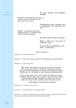As casas vizinhas são atingidas
também.
Q u a n d o a t e m p e s t a d e p a s s o u a s
o u t r a s c a s a s e s t a v a m d e p é ,
m a s e s t a c a s a n ã o .
Inicialmente houve surpresa por
a tempestade ter destruído tal
casa.
E n t ã o , n a m a d e i r a d a c a s a
d e s m o r o n a d a , o t r a b a l h o d o s
c u p i n s f o i d e s c o b e r t o .
As colunas estão cheias de buracos.
Agora é fácil ver o que não se
suspeitava antes.
A casa tinha, na realidade, se tor-
nado muito frágil”.
WHO/GPA/HPR/89.1
Questão n° 1 - Comente o texto acima:
Questão n° 2 - O que você entende por Síndrome da Imunodeficiência Adquirida (AIDS)?
Questão n° 3 - O que causa a aids?
“ E l e v i n h a s e m m u i t a c o n v e r s a s e m m u i t o e x p l i c a r
E u s ó s e i q u e f a l a v a , c h e i r a v a e g o s t a v a d e m a r
S e i q u e t i n h a t a t u a g e m n o b r a ç o e d o u r a d o n o d e n t e
m i n h a m ã e s e e n t r e g o u a e s t e h o m e m p e r d i d a m e n t e .
E l e a s s i m c o m o v e i o , p a r t i u n ã o s e s a b e p r a o n d e
E d e i x o u m i n h a m ã e c o m o o l h a r c a d a d i a m a i s l o n g e
E s p e r a n d o p a r a d a , p r e g a d a n a p e d r a d o p o r t o
C o m s e u ú n i c o v e l h o v e s t i d o c a d a d i a m a i s c u r t o . ”
("Minha História", Chico Buarque de Holanda)
Questão n° 4 - Comente o texto acima:
Questão n° 5 - De que maneira se transmite o HIV?
Questão n° 6 - Quais são as maneiras que não oferecem risco de transmissão do HIV/aids,
mas que a população acredita serem formas de transmissão?
Manual
do
Multiplicador
88
 