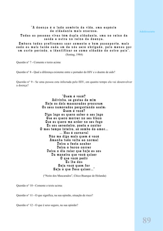 “ A d o e n ç a é o l a d o s o m b r i o d a v i d a , u m a e s p é c i e
d e c i d a d a n i a m a i s o n e r o s a .
T o d a s a s p e s s o a s v i v a s t ê m d u p l a c i d a d a n i a , u m a n o r e i n o d a
s a ú d e e o u t r a n o r e i n o d a d o e n ç a .
E m b o r a t o d o s p r e f i r a m o s u s a r s o m e n t e o b o m p a s s a p o r t e , m a i s
c e d o o u m a i s t a r d e c a d a u m d e n ó s s e r á o b r i g a d o , p e l o m e n o s p o r
u m c u r t o p e r í o d o , a i d e n t i f i c a r - s e c o m o c i d a d ã o d o o u t r o p a í s ” .
(Sontag, 1984)
Questão n° 7 - Comente o texto acima:
Questão n° 8 - Qual a diferença existente entre o portador do HIV e o doente de aids?
Questão n° 9 - Se uma pessoa esta infectada pelo HIV, em quanto tempo ela vai desenvolver
a doença?
“Quem é você?
Adivinha, se gostas de mim
Hoje os dois mascarados procuram
Os seus namorados perguntando assim:
Quem é você?
Diga logo eu quero saber o seu jogo
Que eu quero morrer no seu bloco
Que eu quero me arder no seu fogo
Eu sou seresteiro, poeta e cantor
O meu tempo inteiro, só zombo do amor...
... Mas é carnaval
Não me diga mais quem é você
Amanha tudo volta ao normal
Deixa a festa acabar
Deixa o barco correr
Deixa o dia raiar que hoje eu sou
Da maneira que você quiser
O que você pedir
Eu lhe dou
Seja você quem for
Seja o que Deus quiser...”
(“Noite dos Mascarados”, Chico Buarque de Holanda)
Questão n° 10 - Comente o texto acima:
Questão n° 11 - O que significa, na sua opinião, situação de risco?
Questão n° 12 - O que é sexo seguro, na sua opinião?
Adolescente
89
 