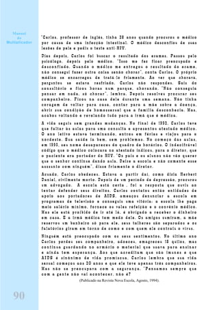 “Carlos, professor de inglês, tinha 28 anos quando procurou o médico
por causa de uma infecção intestinal. O médico desconfiou de suas
lesões de pele e pediu o teste anti-HIV.
Dias depois, Carlos foi buscar o resultado dos exames. Passou pelo
psicólogo, depois pelo médico. “Isso me fez ficar preocupado e
d e s c o n f i a d o . Q u a n d o o m é d i c o m e e n t r e g o u o r e s u l t a d o d o e x a m e ,
n ã o consegui fazer outra coisa senão chorar”, conta Carlos. O próprio
médico se encarregou de tratá-lo friamente. Ao ver que chorava,
perguntou se estava resfriado. Carlos não respondeu. Saiu do
c o n s u l t ó r i o e f i c o u h o r as n u m p a r q u e , c h o r a n do . “ N ã o c o n s e gu i a
pensar em nada, só chorar”, lembr a. D epois resolveu pr ocur ar seu
compan heir o. Fi cou na c asa dele durante uma semana. Não tinha
cor agem de vol t ar p ar a c asa, c ontar par a a mãe sobr e a doenç a,
abr i r sua condiç ão de homossexual que a fam í l i a desconhec ia. Mas,
acabou vol t ando e r evelando tudo par a a ir mã que é m édi ca.
A v i da s e gui u s e m gr a n d e s m u da n ç a s . N o f i n a l de 1 992 , C ar l o s t e v e
que fal t ar às aul as para uma consul ta e apr esent ou atestado m é dico.
O ano l et i vo est ava ter mi n ando, entr ou em féri as e vi ajou par a o
n o r d e s t e . S u a s a ú d e i a b e m , s e m p r o b l e m a s . N o c o m e ç o d a s a u l a s ,
e m 1 993, s e u n o m e de s ap a r e c e u do q u adr o d e h o r á r i o s . O i n d e c i f r á v e l
código que o médico colocara no atestado indicou, para o diretor, que
o p a c i e n t e e r a p o r t a d o r d o HIV . “ O s p a i s e o s al u n o s n ã o vã o q u e r e r
que o senhor continue dando aula. Deixe a escola e não comente esse
a s s s u n t o c o m n i n gu é m ”, d i s s e f r i am e n t e o d i r e t o r .
Acuado, Carlos obedeceu. Estava a partir daí, como dizia Herbert
Daniel, civilmente morto. Depois de um período de depressão, procurou
u m adv o g a d o . " A e s c o l a e s t á c e r ta " , f o i a r e s p o s t a q u e o u v i u ao
t en t ar defender seus direitos. Carlos contatou então entidades de
apoio aos portadores de AIDS, ameaçou denunciar a escola em
programas de televisão e conseguiu uma vitória: a escola lhe paga
meio salário mínimo, fornece os vales refeição e o convênio médico.
Mas e l e e s t á p r o i b i d o d e i r at é l á , é o b r i gado a r e c e b e r o d i n h e i r o
em casa. E a irmã médica tem medo dele. Os amigos sumiram, a mãe
reservou um banheiro só para ele, seus talheres são separados e os
fal at ó r i os gi r am e m t o r n o d e c o mo e c o m q ue m e l e c o n t r ai u o v í r u s .
Ninguém está preocupado com os seus sentimentos. No último ano
Carlos perdeu seu companheiro, adoeceu, emagreceu 18 quilos, mas
c o n t i n u a g u a r d a n d o n o a r m á r i o o m a t e r i a l q u e u s a v a p a r a e n s i n a r
e a i n d a t e m e s p e r a n ç a . A o s q u e a c r e d i t a m q u e s ã o i m u n e s e q u e
A I D S é s i n ô n i m o d e v i d a p r o m í s c u a , C a r l o s l e m b r a q u e s u a v i d a
sexual começou aos 20 anos e que ele teve apenas três companheiros.
M a s n ã o s e p r e o c u p a v a c o m a s e g u r a n ç a . “ P e n s a m o s s e m p r e q u e
c o m a g e n t e n ã o v a i a c o n t e c e r , n ã o é ?
(Publicado na Revista Nova Escola, Agosto, 1994).
Manual
do
Multiplicador
90
 