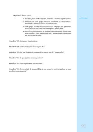 O que você deverá fazer?
1 - Dividir o grupo em 5 subgrupos, conforme o número de participantes.
2 - Entregar para cada grupo um texto, solicitando os adolescentes a
realizarem a leitura discutindo as questões dadas.
3 - Cada grupo escolhe um coordenador do subgrupo que apresentará
suas conclusões, iniciando um debate para o grande grupo.
4 - Devido ao grande número de informações e sentimentos evidenciados
nesta dinâmica, será conveniente que a mesma tenha continuidade
em mais de um encontro.
Questão n° 13 - Comente a situação acima:
Questão n° 14 - Como se detecta a infecção pelo HIV?
Questão n° 15 - Em que situações devemos solicitar o teste anti-HIV para alguém?
Questão n° 16 - O que significa um teste positivo?
Questão n° 17- O que significa um teste negativo?
Questão n° 18 - Se o resultado do teste anti-HIV de uma pessoa for positivo, qual vai ser a sua
conduta com essa pessoa?
Adolescente
91
 