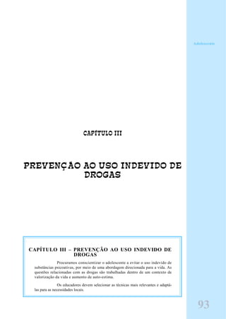 CAPÍTULO III
PREVENÇÃO AO USO INDEVIDO DE
DROGAS
Adolescente
CAPÍTULO III – PREVENÇÃO AO USO INDEVIDO DE
DROGAS
Procuramos conscientizar o adolescente a evitar o uso indevido de
substâncias psicoativas, por meio de uma abordagem direcionada para a vida. As
questões relacionadas com as drogas são trabalhadas dentro de um contexto de
valorização da vida e aumento de auto-estima.
Os educadores devem selecionar as técnicas mais relevantes e adaptá-
las para as necessidades locais.
9393
Adolescente
 