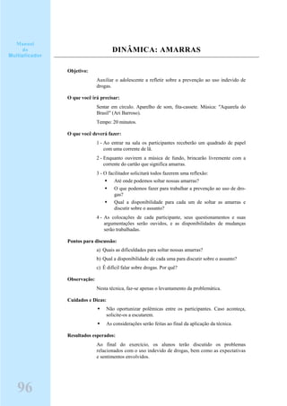 DINÂMICA: AMARRAS
Objetivo:
Auxiliar o adolescente a refletir sobre a prevenção ao uso indevido de
drogas.
O que você irá precisar:
Sentar em círculo. Aparelho de som, fita-cassete. Música: "Aquarela do
Brasil" (Ari Barroso).
Tempo: 20 minutos.
O que você deverá fazer:
1 - Ao entrar na sala os participantes receberão um quadrado de papel
com uma corrente de lã.
2 - Enquanto ouvirem a música de fundo, brincarão livremente com a
corrente do cartão que significa amarras.
3 - O facilitador solicitará todos fazerem uma reflexão:
Até onde podemos soltar nossas amarras?
O que podemos fazer para trabalhar a prevenção ao uso de dro-
gas?
Qual a disponibilidade para cada um de soltar as amarras e
discutir sobre o assunto?
4 - As colocações de cada participante, seus questionamentos e suas
argumentações serão ouvidos, e as disponibilidades de mudanças
serão trabalhadas.
Pontos para discussão:
a) Quais as dificuldades para soltar nossas amarras?
b) Qual a disponibilidade de cada uma para discutir sobre o assunto?
c) É difícil falar sobre drogas. Por quê?
Observação:
Nesta técnica, faz-se apenas o levantamento da problemática.
Cuidados e Dicas:
Não oportunizar polêmicas entre os participantes. Caso aconteça,
solicite-os a escutarem.
As considerações serão feitas ao final da aplicação da técnica.
Resultados esperados:
Ao final do exercício, os alunos terão discutido os problemas
relacionados com o uso indevido de drogas, bem como as expectativas
e sentimentos envolvidos.
96
Manual
do
Multiplicador
 