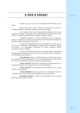 O QUE É DROGA?
Discute-se, ouve-se e lê-se muito sobre drogas atualmente. Mas o que é
droga?
Droga é tudo aquilo o que é utilizado para amenizar a dor, baixar a
ansiedade, diminuir as frustrações, aumentar a segurança e a fantasia.
Até o momento, não encontramos explicação satisfátoria sobre a ação
específica das drogas no organismo, mas o adolescente pode procurá-las por vários
motivos: curiosidade, pressão do grupo, sofrimento, angústia e alegria.
É importante perceber o contexto sociocultural no qual a droga está
inserida e a relação que o usuário tem com a mesma, pois a partir dessa compreensão,
poderemos definir um programa de prevenção.
O adolescente freqüentemente acena com pedidos de limites que, às
vezes não são verbalizados, sendo importante reconhecê-los de imediato para formar
um vínculo e um compromisso fortalecidos por hábitos saudáveis, atitudes
responsáveis, limites e disciplina.
Por isso, o conhecimento das fases uso e abuso de drogas é fundamental
para saber qual o momento em que deve ser feita a prevenção e qual o momento de
encaminhamento para tratamento:
Experimentador: limita-se a experimentar uma ou várias drogas, em geral
por curiosidade, sem dar continuidade ao uso. O experimentador prova e decide não
fazer mais uso. Os efeitos são só para os momentos de experimentação.
Usuário ocasional: utiliza uma ou várias drogas, quando disponíveis ou
em ambiente favorável, sem rupturas afetivas, sociais ou profissionais.
Usuário habitual: faz uso freqüente, ainda controlado, mas já se pode
observar sinais de rupturas.
Usuário dependente: fase em que ocorre o uso ininterrupto ou abusivo,
com rupturas dos vínculos sociais, não conseguindo mais parar quando quer.
Dependência química: os efeitos são de dependência total da droga,
perdas familiares, materiais e sociais.
97
Adolescente
 