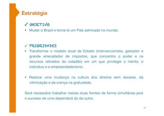 Estratégia 
✓ OBJETIVO 
 Mudar o Brasil e torná-lo um País admirado no mundo; 
✓ PRIORIDADES 
 Transformar o modelo atual de Estado (intervencionista, gastador e 
grande arrecadador de impostos, que concentra o poder e os 
recursos retirados do cidadão) em um que privilegie o mérito, o 
indíviduo e o empreendedorismo. 
 Realizar uma mudança na cultura dos direitos sem deveres, da 
vitimização e da crença na gratuidade. 
Será necessário trabalhar nestas duas frentes de forma simultânea pois 
o sucesso de uma dependerá do da outra. 
18 
 