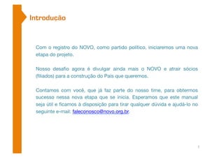 Introdução 
Com o registro do NOVO, como partido político, iniciaremos uma nova 
etapa do projeto. 
Nosso desafio agora é divulgar ainda mais o NOVO e atrair sócios 
(filiados) para a construção do País que queremos. 
Contamos com você, que já faz parte do nosso time, para obtermos 
sucesso nessa nova etapa que se inicia. Esperamos que este manual 
seja útil e ficamos à disposição para tirar qualquer dúvida e ajudá-lo no 
seguinte e-mail: faleconosco@novo.org.br. 
2 
 