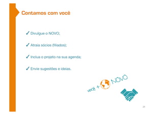 Contamos com você 
✓ Divulgue o NOVO; 
✓ Atraia sócios (filiados); 
✓ Inclua o projeto na sua agenda; 
✓ Envie sugestões e ideias. 
20 
 