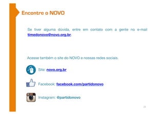 Encontre o NOVO 
Se tiver alguma dúvida, entre em contato com a gente no e-mail 
timedonovo@novo.org.br. 
Acesse também o site do NOVO e nossas redes sociais. 
Site: novo.org.br 
Facebook: facebook.com/partidonovo 
Instagram: @partidonovo 
21 
 