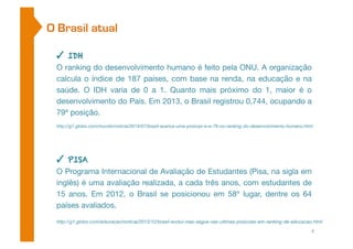 O Brasil atual 
✓ IDH 
O ranking do desenvolvimento humano é feito pela ONU. A organização 
calcula o índice de 187 países, com base na renda, na educação e na 
saúde. O IDH varia de 0 a 1. Quanto mais próximo do 1, maior é o 
desenvolvimento do País. Em 2013, o Brasil registrou 0,744, ocupando a 
79ª posição. 
http://g1.globo.com/mundo/noticia/2014/07/brasil-avanca-uma-posicao-e-e-79-no-ranking-do-desenvolvimento-humano.html 
✓ PISA 
O Programa Internacional de Avaliação de Estudantes (Pisa, na sigla em 
inglês) é uma avaliação realizada, a cada três anos, com estudantes de 
15 anos. Em 2012, o Brasil se posicionou em 58º lugar, dentre os 64 
países avaliados. 
http://g1.globo.com/educacao/noticia/2013/12/brasil-evolui-mas-segue-nas-ultimas-posicoes-em-ranking-de-educacao.html 
4 
 