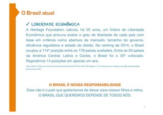 O Brasil atual 
✓ LIBERDADE ECONÔMICA 
A Heritage Foundation calcula, há 20 anos, um Índice de Liberdade 
Econômica que procura avaliar o grau de liberdade de cada país com 
base em critérios como abertura de mercado, tamanho do governo, 
eficiência regulatória e estado de direito. No ranking de 2014, o Brasil 
ocupou a 114ª posição entre os 178 países avaliados. Entre os 29 países 
da América Central, Latina e Caribe, o Brasil foi o 20º colocado. 
Regredimos 14 posições em apenas um ano. 
http://www1.folha.uol.com.br/colunas/carodinheiro/2014/05/1461149-brasil-e-114-colocado-em-ranking-mundial-de-liberdade-economica. 
shtml 
O BRASIL É NOSSA RESPONSABILIDADE 
Esse não é o país que gostaríamos de deixar para nossos filhos e netos. 
O BRASIL QUE QUEREMOS DEPENDE DE TODOS NÓS. 
5 
 