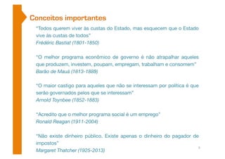 Conceitos importantes 
“Todos querem viver às custas do Estado, mas esquecem que o Estado 
vive às custas de todos” 
Frédéric Bastiat (1801-1850) 
“O melhor programa econômico de governo é não atrapalhar aqueles 
que produzem, investem, poupam, empregam, trabalham e consomem” 
Barão de Mauá (1813-1889) 
“O maior castigo para aqueles que não se interessam por política é que 
serão governados pelos que se interessam” 
Arnold Toynbee (1852-1883) 
“Acredito que o melhor programa social é um emprego” 
Ronald Reagan (1911-2004) 
“Não existe dinheiro público. Existe apenas o dinheiro do pagador de 
impostos” 
Margaret Thatcher (1925-2013) 
6 
 
