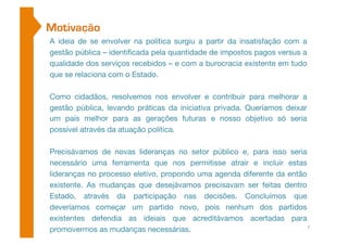 Motivação 
A ideia de se envolver na política surgiu a partir da insatisfação com a 
gestão pública – identificada pela quantidade de impostos pagos versus a 
qualidade dos serviços recebidos – e com a burocracia existente em tudo 
que se relaciona com o Estado. 
Como cidadãos, resolvemos nos envolver e contribuir para melhorar a 
gestão pública, levando práticas da iniciativa privada. Queríamos deixar 
um país melhor para as gerações futuras e nosso objetivo só seria 
possível através da atuação política. 
Precisávamos de novas lideranças no setor público e, para isso seria 
necessário uma ferramenta que nos permitisse atrair e incluir estas 
lideranças no processo eletivo, propondo uma agenda diferente da então 
existente. As mudanças que desejávamos precisavam ser feitas dentro 
Estado, através da participação nas decisões. Concluímos que 
deveríamos começar um partido novo, pois nenhum dos partidos 
existentes defendia as ideiais que acreditávamos acertadas para 
promovermos as mudanças necessárias. 
7 
 