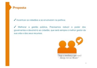Proposta 
✓ Incentivar os cidadãos a se envolverem na política; 
✓ Melhorar a gestão pública. Precisamos reduzir o poder dos 
governantes e devolvê-lo ao cidadão, que será sempre o melhor gestor da 
sua vida e dos seus recursos. 
8 
 