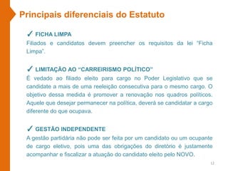 ✓ FICHA LIMPA
Filiados e candidatos devem preencher os requisitos da lei “Ficha
Limpa”.
✓ LIMITAÇÃO AO “CARREIRISMO POLÍTICO”
É vedado ao filiado eleito para cargo no Poder Legislativo que se
candidate a mais de uma reeleição consecutiva para o mesmo cargo. O
objetivo dessa medida é promover a renovação nos quadros políticos.
Aquele que desejar permanecer na política, deverá se candidatar a cargo
diferente do que ocupava.
✓ GESTÃO INDEPENDENTE
A gestão partidária não pode ser feita por um candidato ou um ocupante
de cargo eletivo, pois uma das obrigações do diretório é justamente
acompanhar e fiscalizar a atuação do candidato eleito pelo NOVO.
Principais diferenciais do Estatuto
12
 