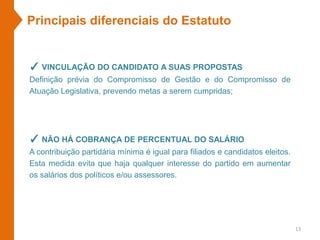 Principais diferenciais do Estatuto
✓ VINCULAÇÃO DO CANDIDATO A SUAS PROPOSTAS
Definição prévia do Compromisso de Gestão e do Compromisso de
Atuação Legislativa, prevendo metas a serem cumpridas;
✓ NÃO HÁ COBRANÇA DE PERCENTUAL DO SALÁRIO
A contribuição partidária mínima é igual para filiados e candidatos eleitos.
Esta medida evita que haja qualquer interesse do partido em aumentar
os salários dos políticos e/ou assessores.
13
 