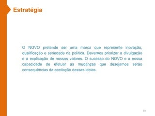 Estratégia
O NOVO pretende ser uma marca que represente inovação,
qualificação e seriedade na política. Devemos priorizar a divulgação
e a explicação de nossos valores. O sucesso do NOVO e a nossa
capacidade de efetuar as mudanças que desejamos serão
consequências da aceitação dessas ideias.
19
 