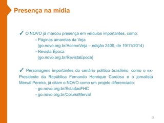 Presença na mídia
✓ O NOVO já marcou presença em veículos importantes, como:
- Páginas amarelas da Veja
(go.novo.org.br/AcervoVeja – edição 2400, de 19/11/2014)
- Revista Época
(go.novo.org.br/RevistaEpoca)
✓ Personagens importantes do cenário político brasileiro, como o ex-
Presidente da República Fernando Henrique Cardoso e o jornalista
Merval Pereira, já citam o NOVO como um projeto diferenciado:
- go.novo.org.br/EstadaoFHC
- go.novo.org.br/ColunaMerval
21
 
