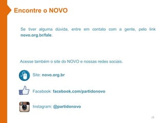 Site: novo.org.br
Facebook: facebook.com/partidonovo
Se tiver alguma dúvida, entre em contato com a gente, pelo link
novo.org.br/fale.
Instagram: @partidonovo
Encontre o NOVO
Acesse também o site do NOVO e nossas redes sociais.
23
 