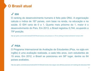 O Brasil atual
✓ IDH
O ranking do desenvolvimento humano é feito pela ONU. A organização
calcula o índice de 187 países, com base na renda, na educação e na
saúde. O IDH varia de 0 a 1. Quanto mais próximo do 1, maior é o
desenvolvimento do País. Em 2013, o Brasil registrou 0,744, ocupando a
79ª posição.
http://g1.globo.com/mundo/noticia/2014/07/brasil-avanca-uma-posicao-e-e-79-no-ranking-do-desenvolvimento-humano.html
✓ PISA
O Programa Internacional de Avaliação de Estudantes (Pisa, na sigla em
inglês) é uma avaliação realizada, a cada três anos, com estudantes de
15 anos. Em 2012, o Brasil se posicionou em 58º lugar, dentre os 64
países avaliados.
4
http://g1.globo.com/educacao/noticia/2013/12/brasil-evolui-mas-segue-nas-ultimas-posicoes-em-ranking-de-educacao.html
 