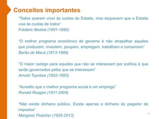 “Todos querem viver às custas do Estado, mas esquecem que o Estado
vive às custas de todos”
Frédéric Bastiat (1801-1850)
“O melhor programa econômico de governo é não atrapalhar aqueles
que produzem, investem, poupam, empregam, trabalham e consomem”
Barão de Mauá (1813-1889)
“O maior castigo para aqueles que não se interessam por política é que
serão governados pelos que se interessam”
Arnold Toynbee (1852-1883)
“Acredito que o melhor programa social é um emprego”
Ronald Reagan (1911-2004)
“Não existe dinheiro público. Existe apenas o dinheiro do pagador de
impostos”
Margaret Thatcher (1925-2013)
Conceitos importantes
6
 