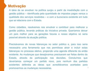 Motivação
A ideia de se envolver na política surgiu a partir da insatisfação com a
gestão pública – identificada pela quantidade de impostos pagos versus a
qualidade dos serviços recebidos – e com a burocracia existente em tudo
que se relaciona com o Estado.
Como cidadãos, resolvemos nos envolver e contribuir para melhorar a
gestão pública, levando práticas da iniciativa privada. Queríamos deixar
um país melhor para as gerações futuras e nosso objetivo só seria
possível através da atuação política.
Precisávamos de novas lideranças no setor público e, para isso seria
necessário uma ferramenta que nos permitisse atrair e incluir estas
lideranças no processo eletivo, propondo uma agenda diferente da então
existente. As mudanças que desejávamos precisavam ser feitas dentro do
Estado, através da participação nas decisões. Concluímos que
deveríamos começar um partido novo, pois nenhum dos partidos
existentes defendia as ideias que acreditávamos acertadas para
promovermos as mudanças necessárias. 7
 