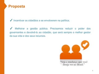 Proposta
✓ Incentivar os cidadãos a se envolverem na política;
✓ Melhorar a gestão pública. Precisamos reduzir o poder dos
governantes e devolvê-lo ao cidadão, que será sempre o melhor gestor
da sua vida e dos seus recursos.
8
 